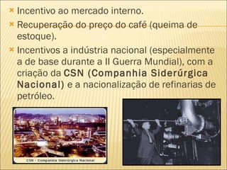 Incentivo ao mercado interno. Recuperação do preço do café (queima de estoque). Incentivos a indústria nacional (especialmente a de base durante a II Guerra Mundial), com a criação da  CSN (Companhia Siderúrgica Nacional)  e a nacionalização de refinarias de petróleo. 