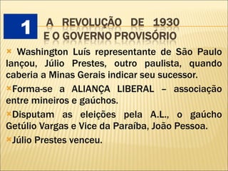 Washington Luís representante de São Paulo lançou, Júlio Prestes, outro paulista, quando caberia a Minas Gerais indicar seu sucessor. Forma-se a ALIANÇA LIBERAL – associação entre mineiros e gaúchos. Disputam as eleições pela A.L., o gaúcho Getúlio Vargas e Vice da Paraíba, João Pessoa. Júlio Prestes venceu. 1 