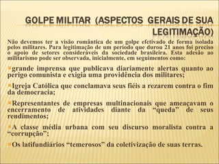 Não devemos ter a visão romântica de um golpe efetivado de forma isolada pelos militares. Para legitimação de um período que durou 21 anos foi preciso o apoio de setores consideráveis da sociedade brasileira. Esta adesão ao militarismo pode ser observada, inicialmente, em seguimentos como: grande imprensa que publicava diariamente alertas quanto ao perigo comunista e exigia uma providência dos militares; Igreja Católica que conclamava seus fiéis a rezarem contra o fim da democracia; Representantes de empresas multinacionais que ameaçavam o encerramento de atividades diante da “queda” de seus rendimentos; A classe média urbana com seu discurso moralista contra a “corrupção”; Os latifundiários “temerosos” da coletivização de suas terras. 