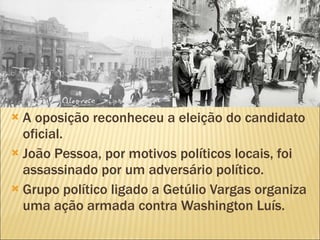 A oposição reconheceu a eleição do candidato oficial. João Pessoa, por motivos políticos locais, foi assassinado por um adversário político. Grupo político ligado a Getúlio Vargas organiza uma ação armada contra Washington Luís. 