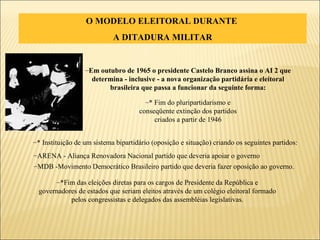 O MODELO ELEITORAL DURANTE  A DITADURA MILITAR * Fim do pluripartidarismo e conseqüente extinção dos partidos criados a partir de 1946 * Instituição de um sistema bipartidário (oposição e situação) criando os seguintes partidos:  ARENA - Aliança Renovadora Nacional partido que deveria apoiar o governo MDB -Movimento Democrático Brasileiro partido que deveria fazer oposição ao governo. *Fim das eleições diretas para os cargos de Presidente da República e governadores de estados que seriam eleitos através de um colégio eleitoral formado pelos congressistas e delegados das assembléias legislativas. Em outubro de 1965 o presidente Castelo Branco assina o AI 2 que determina - inclusive - a nova organização partidária e eleitoral brasileira que passa a funcionar da seguinte forma: 