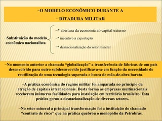 O MODELO ECONÔMICO DURANTE A DITADURA MILITAR Substituição do modelo econômico nacionalista * abertura da economia ao capital externo * incentivo a exportação * desnacionalização do setor mineral   A prática econômica do regime militar foi amparada no princípio da atração de capitais internacionais. Desta forma as empresas multinacionais receberam inúmeras facilidades para instalação em território brasileiro. Esta prática gerou a desnacionalização de diversos setores. No setor mineral a principal transformação foi a instituição do chamado “contrato de risco” que na prática quebrou o monopólio da Petrobrás.  No momento anterior a chamada “globalização” a transferência de fábricas de um pais desenvolvido para outro subdesenvovido justificava-se em função da necessidade de reutilização de uma tecnologia superada e busca de mão-de-obra barata .   