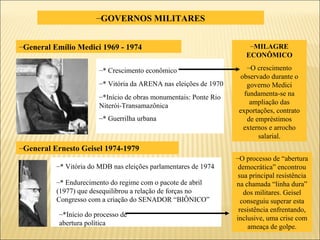 GOVERNOS MILITARES * Crescimento econômico * Vitória da ARENA nas eleições de 1970 *Início de obras monumentais: Ponte Rio Niterói-Transamazônica * Guerrilha urbana  * Vitória do MDB nas eleições parlamentares de 1974 * Endurecimento do regime com o pacote de abril (1977) que desequilibrou a relação de forças no Congresso com a criação do SENADOR “BIÔNICO” *Início do processo de abertura política General Emílio Medici 1969 - 1974 General Ernesto Geisel 1974-1979 MILAGRE ECONÔMICO O crescimento observado durante o governo Medici fundamenta-se na ampliação das exportações, contrato de empréstimos externos e arrocho salarial. O processo de “abertura democrática” encontrou sua principal resistência na chamada “linha dura” dos militares. Geisel conseguiu superar esta resistência enfrentando, inclusive, uma crise com ameaça de golpe. 