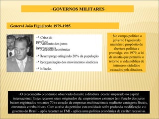 GOVERNOS MILITARES General João Figueiredo 1979-1985 O crescimento econômico observado durante a ditadura  ocorre amparado no capital internacional. Estes recursos eram originados de: empréstimos externos (em função dos juros baixos registrados nos anos 70) e atração de empresas multinacionais mediante vantagens fiscais, estruturais e trabalhistas. Com a crise do petróleo esta realidade sofre profunda modificação e o governo do Brasil - após recorrer ao FMI - aplica uma política econômica de caráter recessivo. No campo político o governo Figueiredo mantém o propósito de abertura política e promulga, em 1979, a lei da anistia que permitiu o retorno a vida pública de inúmeros cidadãos cassados pela ditadura. * Crise do petróleo  * Aumento dos juros internacionais * Recessão econômica *Desemprego atingindo 20% da população *Reorganização dos movimentos sindicais *Inflação. 