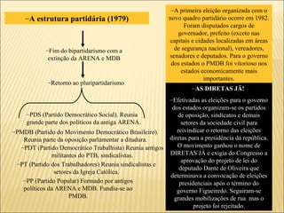 A estrutura partidária (1979) PDS (Partido Democrático Social). Reunia grande parte dos políticos da antiga ARENA.  PMDB (Partido do Movimento Democrático Brasileiro). Reunia parte da oposição parlamentar a ditadura. PDT (Partido Democrático Trabalhista) Reunia antigos militantes do PTB, sindicalistas. PT (Partido dos Trabalhadores) Reunia sindicalistas e setores da Igreja Católica. PP (Partido Popular) Formado por antigos políticos da ARENA e MDB. Fundiu-se ao PMDB. A primeira eleição organizada com o novo quadro partidário ocorre em 1982. Foram disputados cargos de governador, prefeito (exceto nas capitais e cidades localizadas em áreas de segurança nacional), vereadores, senadores e deputados. Para o governo dos estados o PMDB foi vitorioso nos estados economicamente mais importantes. AS DIRETAS JÄ!  Efetivadas as eleições para o governo dos estados organizam-se os partidos de oposição, sindicatos e demais setores da sociedade civil para reivindicar o retorno das eleições diretas para a presidência da república. O movimento ganhou o nome de DIRETAS JÁ e exigia do Congresso a aprovação do projeto de lei do deputado Dante de Oliveira que determinava a convocação de eleições presidenciais após o término do governo Figueiredo. Seguiram-se grandes mobilizações de rua  mas o projeto foi rejeitado. Fim do bipartidarismo com a extinção da ARENA e MDB Retorno ao pluripartidarismo 