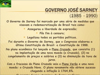 O Governo de Sarney foi marcado por uma série de medidas que visavam a redemocratização do Brasil tais como: Assegurou a liberdade de expressão; Pôs fim à censura; Legalizou todos os partidos políticos. Foi durante o Governo de Sarney, que o Congresso elaborou a última Constituição do Brasil: a Constituição de 1988. No plano econômico foi lançado o  Plano Cruzado , que consistia (1) na implantação de uma nova moeda (o Cruzado), (2) no congelamento de preços e salários e (3) na diminuição da taxa de juros. Com o fracasso do Plano Cruzado veio o  Plano Verão  e uma nova moeda: o Cruzado Novo. O plano novamente não obteve sucesso chagando a inflação à 1764,8%. O governo Sarney terminou de forma medíocre...   