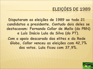 Disputaram as eleições de 1989 ao todo 21 candidatos a presidente. Contudo dois deles se destacavam: Fernando Collor de Mello (do PRN) e Luís Inácio Lula da Silva (do PT). Com o apoio descarado das elites e da Rede Globo, Collor venceu as eleições com 42,7% dos votos. Lula ficou com 37,9%. 