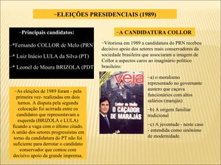 ELEIÇÕES PRESIDENCIAIS (1989) *Fernando COLLOR de Melo (PRN) * Luiz Inácio LULA da Silva (PT) * Leonel de Moura BRIZOLA (PDT) A CANDIDATURA COLLOR  a) o moralismo representado no governante austero que caçava funcionários com altos salários (marajás) b) A origem familiar tradicional c) A juventude - neste caso - entendida como sinônimo de modernidade. Vitoriosa em 1989 a candidatura do PRN recebeu decisivo apoio dos setores mais conservadores da sociedade brasileira que associaram a imagem de Collor a aspectos caros ao imaginário político brasileiro: As eleições de 1989 foram - pela primeira vez- realizadas em dois turnos. A disputa pela segunda colocação foi acirrada entre os candidatos que representavam a esquerda (BRIZOLA e LULA) ficando a vaga com o último citado. A união dos setores progressistas em torno da candidatura do PT não foi suficiente para derrotar o candidato conservador que contou com decisivo apoio da grande imprensa. Principais candidatos: 