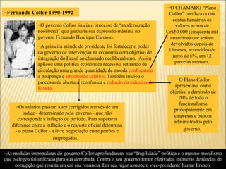 Fernando Collor 1990-1992 As medidas impopulares do governo Collor aprofundaram  sua “fragilidade” política e o mesmo moralismo que o elegeu foi utilizado para sua derrubada. Contra o seu governo foram efetivadas inúmeras denúncias de corrupção que resultaram em sua renúncia. Em seu lugar assume o vice-presidente Itamar Franco. O governo Collor  inicia o processo de “modernização neoliberal” que ganharia sua expressão máxima no governo Fernando Henrique Cardoso. A primeira atitude do presidente foi fortalecer o poder do governo de intervenção na economia com objetivo de integração do Brasil ao chamado neoliberalismo.  Assim aplicou uma política econômica recessiva retirando de circulação uma grande quantidade de moeda  confiscando   a poupança e  arrochando salários . Também iniciou o processo de abertura econômica e  redução da máquina do Estado. O CHAMADO “Plano Collor” confiscava das contas bancárias os valores acima de Cr$50.000 (cinqüenta mil cruzeiros) que seriam devolvidos depois de 18meses, acrescidos de juros de 6%, em 12 parcelas mensais. Os salários passam a ser corrigidos através de um índice - determinado pelo governo - que não corresponde a inflação do período. Para superar a diferença entre a inflação e o reajuste oficial determina - o plano Collor - a livre negociação entre patrões e empregados.   O Plano Collor apresentava como objetivo a demissão de 20% de todo o funcionalismo principalmente em empresas e bancos administrados pelo governo.   