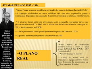 ITAMAR FRANCO 1992 - 1994 *Itamar Franco assume a presidência em função da renúncia do titular (Fernando Collor)   *A formação nacionalista do novo presidente cria uma certa expectativa quanto a continuidade do processo de adequação da economia brasileira ao chamado neoliberalismo.  * O governo Itamar tenta uma aproximação com a esquerda convidando para o seu governo membros do PT e PDT, mas o núcleo das decisões econômicas é entregue ao PFL e, posteriormente, ao PSDB.   * A inflação continua como grande problema chegando em 1993 aos 1782%.   * A política econômica encontrava-se submetida ao FMI Itamar Franco prossegue a política monetarista determinada pelo FMI. Em dezembro de 1993 o governo, através do ministro Fernando H. Cardoso, comunica um novo plano de estabilização .   *Como medida de estabilização monetária indexou a moeda ao Dólar (criação da Unidade Real de Valor - URV - como indexador) * Aumento da carga de impostos * Criação do Fundo Social de Emergência. A equipe econômica passa a dispor livremente da movimentação de 18% do orçamento da União. O PLANO  REAL  