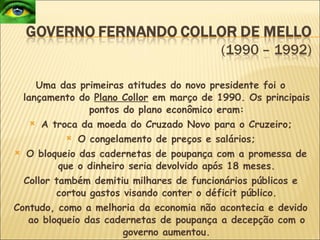 Uma das primeiras atitudes do novo presidente foi o lançamento do  Plano Collor  em março de 1990. Os principais pontos do plano econômico eram: A troca da moeda do Cruzado Novo para o Cruzeiro; O congelamento de preços e salários; O bloqueio das cadernetas de poupança com a promessa de que o dinheiro seria devolvido após 18 meses. Collor também demitiu milhares de funcionários públicos e cortou gastos visando conter o déficit público. Contudo, como a melhoria da economia não acontecia e devido ao bloqueio das cadernetas de poupança a decepção com o governo aumentou. 