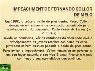 Em 1992, o próprio irmão do presidente, Pedro Collor, denunciou um esquema de corrupção organizado pelo ex-tesoureiro da campanha, Paulo César de Farias ( o PC Farias). Devido as denúncias, várias entidades da sociedade civil e principalmente os jovens (conhecidos como os cara-pintadas) saíram as ruas pedindo a saída do presidente. Para evitar o impeachment, Collor renunciou ao governo e em seu lugar assumiu o seu vice Itamar Franco e o país continuou a sua normalidade democrática. 