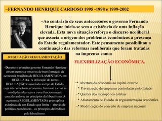 FERNANDO HENRIQUE CARDOSO 1995 -1998 e 1999-2002 Ao contrário de seus antecessores o governo Fernando Henrique inicia-se sem a existência de uma inflação elevada. Esta nova situação reforça o discurso neoliberal que associa a origem dos problemas econômicos a presença do Estado regulamentador. Este pensamento possibilitou a continuação das reformas neoliberais que foram tratadas na imprensa como:  FLEXIBILIZAÇÃO ECONÔMICA. *   Privatização de empresas controladas pelo Estado * Quebra dos monopólios estatais * Afastamento do Estado da regulamentação econômica * Modificação do conceito de empresa nacional *   Abertura da economia ao capital externo D urante o primeiro governo Fernando Henrique observaremos a tentativa de transformação da economia brasileira de REGULAMENTADA em REGULADA. A utilização do termo REGULAÇÃO é associado ao tipo de Estado, cuja intervenção na economia, limita-se a criar as condições ideais para o seu funcionamento considerando-se os princípios do liberalismo. A economia REGULAMENTADA pressupõe a existência de um Estado que limita -  através de políticas econômicas - os princípios defendidos pelo liberalismo.   REGULAÇÃO REGULAMENTAÇÃO 
