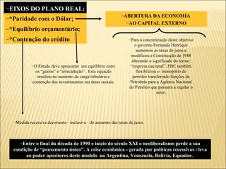 *Paridade com o Dólar; *Equilíbrio orçamentário; *Contenção do crédito EIXOS DO PLANO REAL: Entre o final da década de 1990 e início do século XXI o neoliberalismo perde a sua condição de “pensamento único”. A crise econômica - gerada por políticas recessivas - leva ao poder opositores deste modelo  na Argentina, Venezuela, Bolívia, Equador.  ABERTURA DA ECONOMIA  AO CAPITAL EXTERNO Para a concretização deste objetivo o governo Fernando Henrique aumentou as taxas de juros e modificou a Constituição de 1988 alterando o significado do termo: “empresa nacional”. FHC também flexibilizou o  monopólio do petróleo transferindo funções da Petrobrás para a Agência Nacional do Petróleo que passaria a regular o setor. O Estado deve apresentar  um equilíbrio entre os “gastos” e “arrecadação” . Esta equação resultou no aumento da carga tributária e contenção dos investimentos em áreas sociais. Medida recessiva decorrente - inclusive - do aumento das taxas de juros. 
