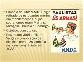 Símbolo da luta:  MMDC  (sigla retirada de estudantes mortos em manifestações, cujos sobrenomes eram Martins, Miragaia, Dráusio e Camargo). Objetivo: constituição. Resultado: vitória militar de Vargas e convocação de eleições para a Assembléia nacional constituinte em 1933. 