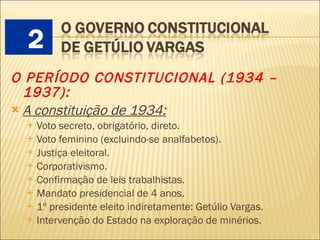 O PERÍODO CONSTITUCIONAL (1934 – 1937):   A constituição de 1934:   Voto secreto, obrigatório, direto. Voto feminino (excluindo-se analfabetos). Justiça eleitoral. Corporativismo. Confirmação de leis trabalhistas. Mandato presidencial de 4 anos. 1º presidente eleito indiretamente: Getúlio Vargas. Intervenção do Estado na exploração de minérios. 2 