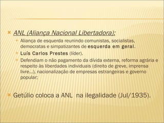ANL (Aliança Nacional Libertadora):   Aliança de esquerda reunindo comunistas, socialistas, democratas e simpatizantes de  esquerda em geral . Luís Carlos Prestes  (líder).  Defendiam o não pagamento da dívida externa, reforma agrária e respeito às liberdades individuais (direito de greve, imprensa livre...), nacionalização de empresas estrangeiras e governo popular;  Getúlio coloca a ANL  na ilegalidade (Jul/1935). 