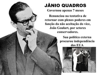 JÂNIO QUADROS Governou apenas 7 meses Renunciou na tentativa de retornar com plenos poderes em função da não aceitação do vice, João Goulart, por setores conservadores. Sua política externa procurou independência dos EUA 