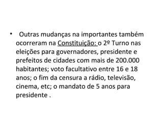 • Outras mudanças na importantes também 
ocorreram na Constituição: o 2º Turno nas 
eleições para governadores, presidente e 
prefeitos de cidades com mais de 200.000 
habitantes; voto facultativo entre 16 e 18 
anos; o fim da censura a rádio, televisão, 
cinema, etc; o mandato de 5 anos para 
presidente . 
 