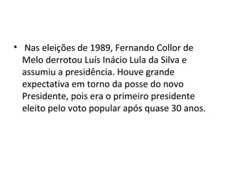 • Nas eleições de 1989, Fernando Collor de 
Melo derrotou Luís Inácio Lula da Silva e 
assumiu a presidência. Houve grande 
expectativa em torno da posse do novo 
Presidente, pois era o primeiro presidente 
eleito pelo voto popular após quase 30 anos. 
 