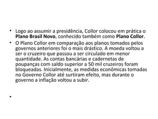 • Logo ao assumir a presidência, Collor colocou em prática o 
Plano Brasil Novo, conhecido também como Plano Collor. 
• O Plano Collor em comparação aos planos tomados pelos 
governos anteriores foi o mais drástico. A moeda voltou a 
ser o cruzeiro que passou a ser circulado em menor 
quantidade. As contas bancárias e cadernetas de 
poupanças com saldo superior a 50 mil cruzeiros foram 
bloqueadas. Inicialmente, as medidas econômicas tomadas 
no Governo Collor até surtiram efeito, mas durante o 
governo a inflação voltou a subir. 
• 
 