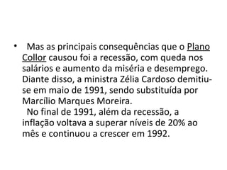 • Mas as principais consequências que o Plano 
Collor causou foi a recessão, com queda nos 
salários e aumento da miséria e desemprego. 
Diante disso, a ministra Zélia Cardoso demitiu-se 
em maio de 1991, sendo substituída por 
Marcílio Marques Moreira. 
No final de 1991, além da recessão, a 
inflação voltava a superar níveis de 20% ao 
mês e continuou a crescer em 1992. 
 