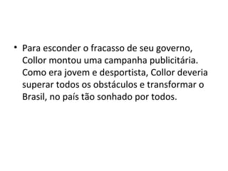 • Para esconder o fracasso de seu governo, 
Collor montou uma campanha publicitária. 
Como era jovem e desportista, Collor deveria 
superar todos os obstáculos e transformar o 
Brasil, no país tão sonhado por todos. 
 
