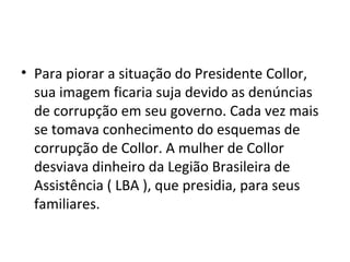 • Para piorar a situação do Presidente Collor, 
sua imagem ficaria suja devido as denúncias 
de corrupção em seu governo. Cada vez mais 
se tomava conhecimento do esquemas de 
corrupção de Collor. A mulher de Collor 
desviava dinheiro da Legião Brasileira de 
Assistência ( LBA ), que presidia, para seus 
familiares. 
 