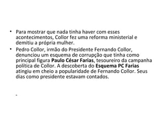 • Para mostrar que nada tinha haver com esses 
acontecimentos, Collor fez uma reforma ministerial e 
demitiu a própria mulher. 
• Pedro Collor, irmão do Presidente Fernando Collor, 
denunciou um esquema de corrupção que tinha como 
principal figura Paulo César Farias, tesoureiro da campanha 
política de Collor. A descoberta do Esquema PC Farias 
atingiu em cheio a popularidade de Fernando Collor. Seus 
dias como presidente estavam contados. 
 