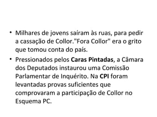 • Milhares de jovens saíram às ruas, para pedir 
a cassação de Collor."Fora Collor" era o grito 
que tomou conta do país. 
• Pressionados pelos Caras Pintadas, a Câmara 
dos Deputados instaurou uma Comissão 
Parlamentar de Inquérito. Na CPI foram 
levantadas provas suficientes que 
comprovaram a participação de Collor no 
Esquema PC. 
 