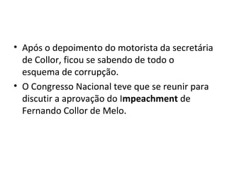 • Após o depoimento do motorista da secretária 
de Collor, ficou se sabendo de todo o 
esquema de corrupção. 
• O Congresso Nacional teve que se reunir para 
discutir a aprovação do Impeachment de 
Fernando Collor de Melo. 
 