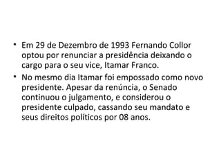 • Em 29 de Dezembro de 1993 Fernando Collor 
optou por renunciar a presidência deixando o 
cargo para o seu vice, Itamar Franco. 
• No mesmo dia Itamar foi empossado como novo 
presidente. Apesar da renúncia, o Senado 
continuou o julgamento, e considerou o 
presidente culpado, cassando seu mandato e 
seus direitos políticos por 08 anos. 
 