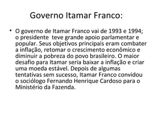 Governo Itamar Franco: 
• O governo de Itamar Franco vai de 1993 e 1994; 
o presidente teve grande apoio parlamentar e 
popular. Seus objetivos principais eram combater 
a inflação, retomar o crescimento econômico e 
diminuir a pobreza do povo brasileiro. O maior 
desafio para Itamar seria baixar a inflação e criar 
uma moeda estável. Depois de algumas 
tentativas sem sucesso, Itamar Franco convidou 
o sociólogo Fernando Henrique Cardoso para o 
Ministério da Fazenda. 
 