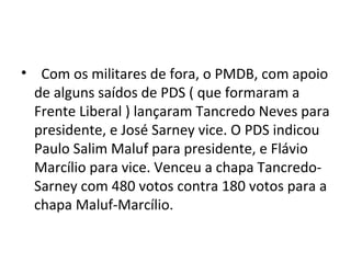 • Com os militares de fora, o PMDB, com apoio 
de alguns saídos de PDS ( que formaram a 
Frente Liberal ) lançaram Tancredo Neves para 
presidente, e José Sarney vice. O PDS indicou 
Paulo Salim Maluf para presidente, e Flávio 
Marcílio para vice. Venceu a chapa Tancredo- 
Sarney com 480 votos contra 180 votos para a 
chapa Maluf-Marcílio. 
 
