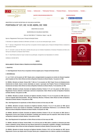 Nome Email Ok Curtir 0 Compartilhar
MINISTÉRIO DA SAÚDE SECRETARIA DE VIGILÂNCIA SANITÁRIA
PORTARIA Nº 337, DE 14 DE ABRIL DE 1999
MINISTÉRIO DA SAÚDE
SECRETARIA DE VIGILÂNCIA SANITÁRIA
DOU de 15/04/1999 (nº 71-Eletrônico, Seção 1, pág. 96)
Aprova o Regulamento Técnico para a Terapia de Nutrição Enteral.
O Secretário de Vigilância Sanitária do Ministério da Saúde, no uso de suas atribuições legais, resolve:
Art. 1º - Aprovar o Regulamento Técnico para fixar os requisitos mínimos exigidos para a Terapia de Nutrição Enteral, constante do
Anexo desta Portaria.
Art. 2º - Conceder o prazo de 180 (cento e oitenta) dias para que as Unidades Hospitalares e Empresas Prestadoras de Bens e/ou
Serviços se adequem ao disposto nesta Portaria.
Art. 3º - Esta Portaria entrará em vigor na data de sua publicação, revogando-se as disposições em contrário.
GONZALO VECINA NETO
ANEXO
REGULAMENTO TÉCNICO PARA A TERAPIA DE NUTRIÇÃO ENTERAL
1. OBJETIVO:
1.1. Este Regulamento Técnico fixa os requisitos mínimos exigidos para a Terapia de Nutrição Enteral.
2. REFERÊNCIAS:
2.1. Lei nº 9.431, de 6 de janeiro de 1997. Dispõe sobre a obrigatoriedade do programa de controle de infecção hospitalar
pelos hospitais do País. Diário Oficial da União da República Federativa do Brasil, Brasília, 7 de janeiro de 1997.
2.2. BRASIL. Ministério da Saúde. Portaria GM nº 1.884, de 11 de novembro de 1994. Projeto Técnico de Estabelecimento
Assistenciais de Saúde. Aprova normas destinadas ao exame e aprovação dos Projetos Físicos de Estabelecimentos
Assistenciais de Saúde. Diário Oficial da União da República Federativa do Brasil, Brasília, 15 de dezembro de 1994.
2.3. BRASIL. Ministério da Saúde. Secretaria de Vigilância Sanitária, Portaria nº 27, de 13 de janeiro de 1998. Aprova o
Regulamento Técnico referente à informação nutricional complementar. Diário Oficial da União da República Federativa
do Brasil, Brasília, 16 de janeiro de 1998.
2.4. BRASIL. Ministério da Saúde. Secretaria de Vigilância Sanitária, Portaria nº 33, de 13 de janeiro de 1998. Aprova os
níveis de Ingestão Diária Recomendada - IDR para Vitaminas, Minerais e Proteínas. Diário Oficial da União da República
Federativa do Brasil, Brasília, 16 de janeiro de 1998.
Obs.: Este Regulamento foi republicado no Diário Oficial da União em 30 de março de 1998.
2.5. BRASIL. Ministério da Saúde. Secretaria de Vigilância Sanitária, Portaria nº 32, de 13 de janeiro de 1998. Aprova
Regulamento Técnico para Fixação de identidade e qualidade para suplementos Vitamínicos e ou de Minerais. Diário
Oficial da União da República Federativa do Brasil, Brasília, 15 de janeiro de 1998.
2.6. BRASIL. Ministério da Saúde. Secretaria de Vigilância Sanitária, Portaria nº 29, de 13 de janeiro de 1998. Aprova o
Regulamento Técnico para Fixação de identidade e qualidade para alimentos para fins especiais. Diário Oficial da União
da República Federativa do Brasil, Brasília, 15 de janeiro de 1998.
Obs.: Este Regulamento foi republicado no Diário Oficial da União em 30 de março de 1998.
2.7. BRASIL. Ministério da Saúde. Portaria DINAL nº 8, de 26 de junho de 1989, define e classifica os alimentos para dieta
enteral e estabelece normas relativas aos seus fatores essenciais de composição e qualidade, rotulagem, industrialização
e comercialização. Diário Oficial da União da República Federativa do Brasil, Brasília, 28 de junho de 1989.
2.8. BRASIL. Ministério da Saúde. Secretaria de Vigilância Sanitária, Portaria nº 451, de 19 de setembro de 1997. Aprova
Regulamento Técnico que dispõe sobre Princípios Gerais para o estabelecimento de critérios e padrões microbiológicos
Digite seu Email
••••• OK
Lembrar minha Senha
Esqueci minha senha
Cursos Institucional Publicações Técnicas Produtos Virtuais Serviços Gratuitos Contato
 