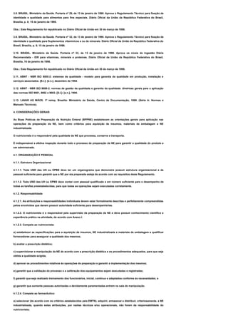 3.8. BRASIL. Ministério da Saúde. Portaria nº 29, de 13 de janeiro de 1998. Aprova o Regulamento Técnico para fixação de
identidade e qualidade para alimentos para fins especiais. Diário Oficial da União da República Federativa do Brasil,
Brasília, p. 8; 15 de janeiro de 1998.
Obs.: Este Regulamento foi republicado no Diário Oficial da União em 30 de março de 1998.
3.9. BRASIL. Ministério da Saúde. Portaria nº 32, de 13 de janeiro de 1998. Aprova o Regulamento Técnico para fixação de
identidade e qualidade para Suplementos vitamínicos e ou de minerais. Diário Oficial da União da República Federativa do
Brasil, Brasília, p. 9; 15 de janeiro de 1998.
3.10. BRASIL. Ministério da Saúde. Portaria nº 33, de 13 de janeiro de 1998. Aprova os níveis de Ingestão Diária
Recomendada - IDR para vitaminas, minerais e proteínas. Diário Oficial da União da República Federativa do Brasil,
Brasília, 16 de janeiro de 1998.
Obs.: Este Regulamento foi republicado no Diário Oficial da União em 30 de março de 1998.
3.11. ABNT - NBR ISO 9000-2: sistemas da qualidade - modelo para garantia da qualidade em produção, instalação e
serviços associados. [S.I.]: [s.n.], dezembro de 1994.
3.12. ABNT - NBR ISO 9000-2: normas de gestão da qualidade e garantia da qualidade: diretrizes gerais para a aplicação
das normas ISO 9001, 9002 e 9003. [S.I.]: [s.n.], 1994.
3.13. LAVAR AS MÃOS. 1ª reimp. Brasília: Ministério da Saúde, Centro de Documentação, 1989. (Série A: Normas e
Manuais Técnicos).
4. CONSIDERAÇÕES GERAIS
As Boas Práticas de Preparação da Nutrição Enteral (BPPNE) estabelecem as orientações gerais para aplicação nas
operações de preparação da NE, bem como critérios para aquisição de insumos, materiais de embalagem e NE
industrializada.
O nutricionista é o responsável pela qualidade da NE que processa, conserva e transporta.
É indispensável a efetiva inspeção durante todo o processo de preparação da NE para garantir a qualidade do produto a
ser administrado.
4.1. ORGANIZAÇÃO E PESSOAL
4.1.1. Estrutura Organizacional
4.1.1.1. Toda UND das UH ou EPBS deve ter um organograma que demonstre possuir estrutura organizacional e de
pessoal suficiente para garantir que a NE por ela preparada esteja de acordo com os requisitos deste Regulamento.
4.1.1.2. Toda UND das UH ou EPBS deve contar com pessoal qualificado e em número suficiente para o desempenho de
todas as tarefas preestabelecidas, para que todas as operações sejam executadas corretamente.
4.1.2. Responsabilidade
4.1.2.1. As atribuições e responsabilidades individuais devem estar formalmente descritas e perfeitamente compreendidas
pelos envolvidos que devem possuir autoridade suficiente para desempenhá-las.
4.1.2.2. O nutricionista é o responsável pela supervisão da preparação da NE e deve possuir conhecimento científico e
experiência prática na atividade, de acordo com Anexo I.
4.1.2.3. Compete ao nutricionista:
a) estabelecer as especificações para a aquisição de insumos, NE industrializada e materiais de embalagem e qualificar
fornecedores para assegurar a qualidade dos mesmos;
b) avaliar a prescrição dietética;
c) supervisionar a manipulação da NE de acordo com a prescrição dietética e os procedimentos adequados, para que seja
obtida a qualidade exigida;
d) aprovar os procedimentos relativos às operações de preparação e garantir a implementação dos mesmos;
e) garantir que a validação do processo e a calibração dos equipamentos sejam executadas e registradas;
f) garantir que seja realizado treinamento dos funcionários, inicial, contínuo e adaptados conforme às necessidades; e
g) garantir que somente pessoas autorizadas e devidamente paramentadas entrem na sala de manipulação.
4.1.2.4. Compete ao farmacêutico:
a) selecionar (de acordo com os critérios estabelecidos pela EMTN), adquirir, armazenar e distribuir, criteriosamente, a NE
industrializada, quando estas atribuições, por razões técnicas e/ou operacionais, não forem da responsabilidade do
nutricionista;
 
