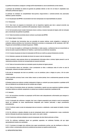 b) qualificar fornecedores e assegurar a entrega da NE industrializada no caso de atendimento ao item anterior;
c) participar das atividades do sistema de garantia da qualidade referido no item 4.6. do Anexo II, respeitadas suas
atribuições profissionais legais; e
d) participar da avaliação da compatibilidade físico-química droga-nutriente e nutriente-nutriente das prescrições
dietéticas, quando necessário.
4.1.2.5. Na aplicação das BPPNE é recomendável não haver sobreposição nas responsabilidades do pessoal.
4.1.3. Treinamento
4.1.3.1. Deve haver um programa de treinamento com os respectivos registros para todo o pessoal envolvido nas
atividades que possam afetar a qualidade da NE (preparação, limpeza e manutenção).
4.1.3.2. Os funcionários devem receber treinamento inicial e contínuo, inclusive instruções de higiene, além de motivação
para a manutenção dos padrões de qualidade.
4.1.3.3. Todos funcionários envolvidos devem conhecer os princípios das BPPNE.
4.1.4. Saúde, Higiene e Conduta
4.1.4.1. A admissão dos funcionários deve ser precedida de exames médicos, sendo obrigatória a realização de
avaliações médicas periódicas dos funcionários diretamente envolvidos na manipulação da NE, atendendo à NR 7-MT-
Programa de Controle Médico de Saúde Ocupacional - PCMSO.
4.1.4.2. Em caso de suspeita ou confirmação de enfermidade ou lesão exposta, o profissional deve ser encaminhado ao
serviço de saúde ocupacional (Medicina do Trabalho), o qual tomará as providências necessárias.
4.1.4.3. O acesso de pessoas às áreas de manipulação da NE deve ser restrito ao pessoal diretamente envolvido.
4.1.4.4. Visitantes e pessoas não treinadas não devem ter acesso à sala de manipulação.
Quando necessário, essas pessoas devem ser antecipadamente informadas sobre a conduta, higiene pessoal e uso de
vestimentas protetoras, devendo ser acompanhadas por pessoal autorizado.
4.1.4.5. Todos os funcionários devem ser orientados quanto às práticas de higiene pessoal:
a) Os funcionários devem ser instruídos a lavar corretamente as mãos e antebraços antes de entrar na sala de
manipulação, utilizando anti-séptico padronizado.
b) Na sala de manipulação não deve ser permitido o uso de cosméticos, jóias e relógios de pulso, a fim de evitar
contaminação.
c) Não é permitido conversar, fumar, comer, beber, mascar ou manter plantas, fumo e medicamentos pessoais nas áreas
de preparação.
d) Qualquer pessoa que evidencie condição inadequada de higiene ou vestuário que possa prejudicar a qualidade da NE
deve ser afastada de sua atividade até que tal condição seja corrigida.
4.1.4.6. Todos os funcionários devem ser instruídos e incentivados a reportar aos seus superiores imediatos quaisquer
condições relativas ao ambiente, equipamento ou pessoal que considerem prejudiciais à qualidade da NE.
4.1.5. Vestuário
4.1.5.1. Os funcionários envolvidos na preparação da NE devem estar adequadamente uniformizados para assegurar a
proteção do produto.
4.1.5.2. A colocação dos uniformes e calçados, bem como a higiene preparatória para entrada na sala de manipulação
devem ser realizadas em áreas especificamente designadas para vestiário (ante-sala) e seguir procedimento
preestabelecido.
4.1.5.3. O uniforme usado na sala de manipulação deve ser exclusivo e substituído a cada sessão de trabalho, inclusive
máscaras.
4.1.5.4. Os uniformes e calçados utilizados na sala de manipulação devem cobrir completamente o corpo, constituindo
barreira à liberação de partículas (respiração, tosse, espirro, suor, pele e cabelo).
4.1.5.5. O tecido dos uniformes utilizados na sala de manipulação não deve liberar partículas ou fibras.
4.1.5.6. Os uniformes reutilizáveis devem ser guardados separados, em ambientes fechados, até que sejam
apropriadamente lavados e/ou sanitizados.
4.1.5.7. O processo de lavagem dos uniformes deve seguir procedimentos escritos, que não danifiquem as fibras do
tecido e evitem a contaminação adicional de substâncias que possam se espalhar posteriormente.
4.2. INFRA-ESTRUTURA FÍSICA
 