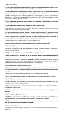 4.2.1. Características Gerais
4.2.1.1. As áreas e instalações destinadas à preparação de NE devem ser localizadas, projetadas e construídas de forma a
se adequarem às operações desenvolvidas e assegurar a qualidade das preparações.
4.2.1.2. As áreas devem possuir superfícies internas (paredes e teto) de cor clara, lisas e sem rachaduras, não desprender
partículas e serem facilmente laváveis. Os pisos devem ser lisos, impermeáveis e resistentes.
4.2.1.3. As áreas e instalações devem ter dimensões suficientes ao desenvolvimento das operações, dispondo de todos
os equipamentos e materiais de forma organizada e racional, objetivando evitar os riscos de contaminação, misturas de
componentes e garantir a seqüência das operações.
4.2.1.4. Os ralos devem ser sifonados e de tamanho compatível com a necessidade. É vedada a existência de ralo no piso
da sala de manipulação de NE.
4.2.1.5. As áreas devem ser protegidas contra a entrada de aves, insetos, roedores e poeira.
4.2.1.6. As áreas e as instalações devem ser, quando apropriado, desinsetizadas, desratizadas e desinfetadas
periodicamente de acordo com procedimentos escritos.
4.2.1.7. A iluminação e ventilação devem ser suficientes e adequadas para o conforto térmico. A temperatura e umidade
relativa devem ser adequadas para manutenção dos insumos e a precisão e funcionamento dos equipamentos.
4.2.1.8. Os vestiários, lavatórios e os sanitários devem ser de fácil acesso e suficientes para o número de funcionários. Os
sanitários não devem ter comunicação direta com a sala de manipulação e armazenamento.
4.2.1.9. As salas de descanso e refeitório devem ser separadas das demais áreas.
Nota: Detalhes sobre a infra-estrutura física devem seguir orientações da legislação vigente da SVS-MS.
4.2.2. Condições Específicas
4.2.2.1. A sala de manipulação de NE deve ter dimensões que facilitem ao máximo a limpeza, a manutenção e o
desenvolvimento das operações.
4.2.2.2. A manipulação da NE deve ser realizada em áreas definidas especificamente para:
a) limpeza e higienização: é a área distinta da sala de manipulação, reservada para limpeza e higienização das
embalagens dos insumos.
b) manipulação: área segregada e destinada para este fim, livre de trânsito de materiais e/ou pessoas. No caso de
utilização exclusiva de NE em sistema fechado, fica dispensada a existência das áreas previstas nos itens 4.2.3, 4.2.4 e
4.2.5, desde que sejam rigorosamente respeitadas as orientações de uso do fabricante.
c) vestiário: área destinada à troca de uniformes (ante-sala).
4.2.2.3. Nas salas de limpeza, higienização e manipulação todas as superfícies devem ser revestidas de material resistente
aos agentes sanitizantes, lisas e impermeáveis para evitar acúmulo de partículas e microorganismos, possuindo cantos
arredondados.
4.2.2.4. As portas devem ser projetadas de modo a permitir que suas superfícies possam ser limpas.
4.2.2.5. Os tetos rebaixados devem ser selados para evitar contaminação proveniente de espaço acima dos mesmos.
4.2.2.6. As tubulações devem ser embutidas.
4.2.2.7. As instalações de água potável devem ser construídas de materiais adequados e impermeáveis, para evitar
infiltração e facilitar a limpeza e inspeções periódicas.
4.2.2.8. Os reservatórios de água potável devem ser devidamente protegidos para evitar contaminações por
microorganismos, insetos ou aves.
4.2.2.9. Na sala de limpeza, higienização e nos vestiários, os ralos devem ser sifonados. Na sala de manipulação não deve
haver ralos.
4.2.3. Sala de Limpeza e Higienização dos Insumos
4.2.3.1. Esta área deve ser contígua à sala de manipulação de NE, e dotada de passagem para a entrada de insumos e
materiais de embalagem em condições de segurança, distinta daquela destinada à saída da NE pronta.
4.2.3.2. Deve dispor de meios e equipamentos para a limpeza prévia das embalagens dos insumos antes da sua entrada
para a sala de manipulação, bem como para sua correta inspeção.
4.2.4. Sala de manipulação de NE
4.2.4.1. A sala de manipulação de NE deve ser fechada, com duas passagens distintas para entrada de insumos limpos e
saída de NE.
 