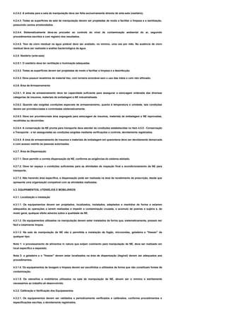 4.2.4.2. A entrada para a sala de manipulação deve ser feita exclusivamente através de ante-sala (vestiário).
4.2.4.3. Todas as superfícies da sala de manipulação devem ser projetadas de modo a facilitar a limpeza e a sanitização,
possuindo cantos arredondados.
4.2.4.4. Sistematicamente deve-se proceder ao controle do nível de contaminação ambiental do ar, seguindo
procedimentos escritos e com registro dos resultados.
4.2.4.5. Teor de cloro residual na água potável deve ser avaliado, no mínimo, uma vez por mês. Na ausência de cloro
residual deve ser realizada a análise bacteriológica da água.
4.2.5. Vestiário (ante-sala)
4.2.5.1. O vestiário deve ter ventilação e iluminação adequadas.
4.2.5.2. Todas as superfícies devem ser projetadas de modo a facilitar a limpeza e a desinfecção.
4.2.5.3. Deve possuir lavatórios de material liso, com torneira acionável sem o uso das mãos e com ralo sifonado.
4.2.6. Área de Armazenamento
4.2.6.1. A área de armazenamento deve ter capacidade suficiente para assegurar a estocagem ordenada das diversas
categorias de insumos, materiais de embalagem e NE industrializada.
4.2.6.2. Quando são exigidas condições especiais de armazenamento, quanto à temperatura e umidade, tais condições
devem ser providenciadas e controladas sistematicamente.
4.2.6.3. Deve ser providenciada área segregada para estocagem de insumos, materiais de embalagem e NE reprovadas,
recolhidas ou devolvidas.
4.2.6.4. A conservação da NE pronta para transporte deve atender às condições estabelecidas no item 4.5.5 - Conservação
e Transporte - e ter asseguradas as condições exigidas mediante verificações e controle, devidamente registrados.
4.2.6.5. A área de armazenamento de insumos e materiais de embalagem em quarentena deve ser devidamente demarcada
e com acesso restrito às pessoas autorizadas.
4.2.7. Área de Dispensação
4.2.7.1. Deve permitir a correta dispensação da NE, conforme as exigências do sistema adotado.
4.2.7.2. Deve ter espaço e condições suficientes para as atividades de inspeção final e acondicionamento da NE para
transporte.
4.2.7.3. Não havendo área específica, a dispensação pode ser realizada na área de recebimento da prescrição, desde que
apresente uma organização compatível com as atividades realizadas.
4.3. EQUIPAMENTOS, UTENSÍLIOS E MOBILIÁRIOS
4.3.1. Localização e instalação
4.3.1.1. Os equipamentos devem ser projetados, localizados, instalados, adaptados e mantidos de forma a estarem
adequados às operações a serem realizadas e impedir a contaminação cruzada, o acúmulo de poeiras e sujeira e, de
modo geral, qualquer efeito adverso sobre a qualidade da NE.
4.3.1.2. Os equipamentos utilizados na manipulação devem estar instalados de forma que, sistematicamente, possam ser
fácil e totalmente limpos.
4.3.1.3. Na sala de manipulação de NE não é permitida a instalação de fogão, microondas, geladeira e "freezer" de
qualquer tipo.
Nota 1: o processamento de alimentos in natura que exijam cozimento para manipulação de NE, deve ser realizado em
local específico e separado.
Nota 2: a geladeira e o "freezer" devem estar localizados na área de dispensação (ilegível) devem ser adequados aos
procedimentos.
4.3.1.4. Os equipamentos de lavagem e limpeza devem ser escolhidos e utilizados de forma que não constituam fontes de
contaminação.
4.3.1.5. Os utensílios e mobiliários utilizados na sala de manipulação de NE, devem ser o mínimo e estritamente
necessários ao trabalho ali desenvolvido.
4.3.2. Calibração e Verificação dos Equipamentos
4.3.2.1. Os equipamentos devem ser validados e periodicamente verificados e calibrados, conforme procedimentos e
especificações escritas, e devidamente registrados.
 