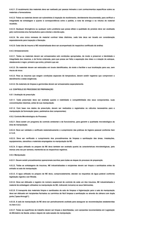 4.4.2.1. O recebimento dos materiais deve ser realizado por pessoa treinada e com conhecimentos específicos sobre os
materiais e fornecedores.
4.4.2.2. Todos os materiais devem ser submetidos à inspeção de recebimento, devidamente documentada, para verificar a
integridade da embalagem e quanto à correspondência entre o pedido, a nota de entrega e os rótulos do material
recebido.
4.4.2.3. Qualquer divergência ou qualquer outro problema que possa afetar a qualidade do produto deve ser analisada
pelo nutricionista e/ou farmacêutico para orientar a devida ação.
4.4.2.4. Se uma única remessa de material contiver lotes distintos, cada lote deve ser levado em consideração
separadamente para inspeção e liberação.
4.4.2.5. Cada lote de insumo e NE industrializada deve ser acompanhado do respectivo certificado de análise.
4.4.3. Armazenamento
4.4.3.1. Todos os materiais devem ser armazenados sob condições apropriadas, de modo a preservar a identidade e
integridade dos mesmos, e de forma ordenada, para que possa ser feita a separação dos lotes e a rotação do estoque,
obedecendo à regra: primeiro que entra, primeiro que sai.
4.4.3.2. Os materiais devem ser estocados em locais identificados, de modo a facilitar a sua localização para uso, sem
riscos de troca.
4.4.3.3. Para os insumos que exigem condições especiais de temperatura, devem existir registros que comprovem o
atendimento a estas exigências.
4.4.3.4. Os materiais de limpeza e germicidas devem ser armazenados separadamente.
4.5. CONTROLE DO PROCESSO DE PREPARAÇÃO
4.5.1. Avaliação da prescrição
4.5.1.1. Cada prescrição deve ser avaliada quanto à viabilidade e compatibilidade dos seus componentes, suas
concentrações máximas, antes de sua manipulação.
4.5.1.2. Com base nos dados da prescrição, devem ser realizados e registrados os cálculos necessários para a
manipulação da formulação (peso, parâmetros dos componentes).
4.5.2. Controle Microbiológico do Processo
4.5.2.1. Deve existir um programa de controle ambiental e de funcionários, para garantir a qualidade microbiológica da
área de manipulação.
4.5.2.2. Deve ser validado e verificado sistematicamente o cumprimento das práticas de higiene pessoal conforme item
4.1.4.5.
4.5.2.3. Deve ser verificado o cumprimento dos procedimentos de limpeza e sanitização das áreas, instalações,
equipamentos, utensílios e materiais empregados na manipulação da NE.
4.5.2.4. A água utilizada no preparo da NE deve também ser avaliada quanto às características microbiológicas, pelo
menos uma vez por semana, mantendo-se os respectivos registros.
4.5.3. Manipulação
4.5.3.1. Devem existir procedimentos operacionais escritos para todas as etapas do processo de preparação.
4.5.3.2. Todas as embalagens de insumos, NE industrializadas e recipientes devem ser limpos e sanitizados antes da
entrada na sala de manipulação.
4.5.3.3. A água utilizada no preparo de NE deve, comprovadamente, atender os requisitos de água potável conforme
legislação vigente e ser filtrada.
4.5.3.4. Deve ser efetuado o registro do número seqüencial de controle de cada um dos insumos, NE industrializada e
material de embalagem utilizados na manipulação de NE, indicando inclusive os seus fabricantes.
4.5.3.5. O transporte dos materiais limpos e sanitizados da sala de limpeza e higienização para a sala de manipulação
deve ser efetuado em recipientes fechados ou carrinhos de fácil limpeza e sanitização ou através de câmara com dupla
porta ("pass-through").
4.5.3.6. A sala de manipulação da NE deve ser periodicamente avaliada para assegurar as recomendações estabelecidas
no item 4.2.2.
4.5.3.7. Todas as superfícies de trabalho devem ser limpas e desinfetadas, com saneantes recomendados em Legislação
do Ministério da Saúde, antes e depois de cada sessão de manipulação.
 