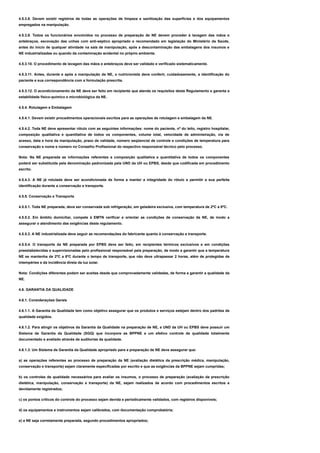 4.5.3.8. Devem existir registros de todas as operações de limpeza e sanitização das superfícies e dos equipamentos
empregados na manipulação.
4.5.3.9. Todos os funcionários envolvidos no processo de preparação de NE devem proceder à lavagem das mãos e
antebraços, escovação das unhas com anti-séptico apropriado e recomendado em legislação do Ministério da Saúde,
antes do início de qualquer atividade na sala de manipulação, após a descontaminação das embalagens dos insumos e
NE industrializadas ou quando da contaminação acidental no próprio ambiente.
4.5.3.10. O procedimento de lavagem das mãos e antebraços deve ser validado e verificado sistematicamente.
4.5.3.11. Antes, durante e após a manipulação da NE, o nutricionista deve conferir, cuidadosamente, a identificação do
paciente e sua correspondência com a formulação prescrita.
4.5.3.12. O acondicionamento da NE deve ser feito em recipiente que atenda os requisitos deste Regulamento e garanta a
estabilidade físico-químico e microbiológica da NE.
4.5.4. Rotulagem e Embalagem
4.5.4.1. Devem existir procedimentos operacionais escritos para as operações de rotulagem e embalagem da NE.
4.5.4.2. Toda NE deve apresentar rótulo com as seguintes informações: nome do paciente, nº do leito, registro hospitalar,
composição qualitativa e quantitativa de todos os componentes, volume total, velocidade de administração, via de
acesso, data e hora da manipulação, prazo de validade, número seqüencial de controle e condições de temperatura para
conservação e nome e número no Conselho Profissional do respectivo responsável técnico pelo processo.
Nota: Na NE preparada as informações referentes a composição qualitativa e quantitativa de todos os componentes
poderá ser substituída pela denominação padronizada pela UND da UH ou EPBS, desde que codificada em procedimento
escrito.
4.5.4.3. A NE já rotulada deve ser acondicionada de forma a manter a integridade do rótulo e permitir a sua perfeita
identificação durante a conservação e transporte.
4.5.5. Conservação e Transporte
4.5.5.1. Toda NE preparada, deve ser conservada sob refrigeração, em geladeira exclusiva, com temperatura de 2ºC a 8ºC.
4.5.5.2. Em âmbito domiciliar, compete à EMTN verificar e orientar as condições de conservação da NE, de modo a
assegurar o atendimento das exigências deste regulamento.
4.5.5.3. A NE industrializada deve seguir as recomendações do fabricante quanto à conservação e transporte.
4.5.5.4. O transporte da NE preparada por EPBS deve ser feito, em recipientes térmicos exclusivos e em condições
preestabelecidas e supervisionadas pelo profissional responsável pela preparação, de modo a garantir que a temperatura
NE se mantenha de 2ºC a 8ºC durante o tempo de transporte, que não deve ultrapassar 2 horas, além de protegidas de
intempéries e da incidência direta da luz solar.
Nota: Condições diferentes podem ser aceitas desde que comprovadamente validadas, de forma a garantir a qualidade da
NE.
4.6. GARANTIA DA QUALIDADE
4.6.1. Considerações Gerais
4.6.1.1. A Garantia da Qualidade tem como objetivo assegurar que os produtos e serviços estejam dentro dos padrões de
qualidade exigidos.
4.6.1.2. Para atingir os objetivos da Garantia da Qualidade na preparação de NE, a UND da UH ou EPBS deve possuir um
Sistema de Garantia da Qualidade (SGQ) que incorpore as BPPNE e um efetivo controle de qualidade totalmente
documentado e avaliado através de auditorias da qualidade.
4.6.1.3. Um Sistema de Garantia da Qualidade apropriado para a preparação de NE deve assegurar que:
a) as operações referentes ao processo de preparação da NE (avaliação dietética da prescrição médica, manipulação,
conservação e transporte) sejam claramente especificadas por escrito e que as exigências da BPPNE sejam cumpridas;
b) os controles de qualidade necessários para avaliar os insumos, o processo de preparação (avaliação da prescrição
dietética, manipulação, conservação e transporte) da NE, sejam realizados de acordo com procedimentos escritos e
devidamente registrados;
c) os pontos críticos do controle do processo sejam devida e periodicamente validados, com registros disponíveis;
d) os equipamentos e instrumentos sejam calibrados, com documentação comprobatória;
e) a NE seja corretamente preparada, segundo procedimentos apropriados;
 