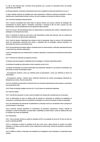 f) a NE só seja fornecida após a liberação formal garantindo que o produto foi manipulado dentro dos padrões
especificados pelas BPPNE;
g) a NE seja preparada, conservada e transportada de forma que a qualidade da mesma seja mantida até o seu uso; e
h) sejam realizadas auditorias da qualidade para avaliar regularmente o Sistema de Garantia da Qualidade e oferecer
subsídios para a implementação de ações corretivas, de modo a assegurar um processo de melhoria contínua.
4.6.2. Controle de Qualidade da Nutrição Enteral
4.6.2.1. Controle de Qualidade deve avaliar todos os aspectos relativos aos insumos, materiais de embalagem, NE,
procedimentos de limpeza, higiene e sanitização, conservação e transporte da NE, de modo a garantir que suas
especificações e critérios estabelecidos por este regulamento sejam atendidos.
4.6.2.2. Os insumos e NE industrializada devem ser inspecionados no recebimento para verificar a integridade física da
embalagem e as informações dos rótulos.
4.6.2.3. O certificado de análise de cada insumo e NE industrializada, emitido pelo fabricante, deve ser avaliado para
verificar o atendimento às especificações estabelecidas.
4.6.2.4. Antes da limpeza e higienização para entrada na sala de manipulação, todos os insumos e NE industrializada
devem ser inspecionados visualmente para verificar a integridade física da embalagem, possíveis alterações e as
informações dos rótulos de cada unidade do lote.
4.6.2.5. Os procedimentos de limpeza, higiene e sanitização devem ser desenvolvidos e verificados sistematicamente para
o cumprimento dos requisitos estabelecidos.
4.6.2.6. A manipulação deve ser avaliada quanto à existência, adequação e cumprimento de procedimentos padronizados
e escritos.
4.6.2.7. A NE deve ser submetida aos seguintes controles:
a) inspeção visual para assegurar a integridade física da embalagem e condições organolépticas gerais.
b) verificação da exatidão das informações do rótulo, atendendo ao item 4.5.4.2.
c) avaliação microbiológica em amostra representativa das preparações realizadas em uma sessão de manipulação, que
deve atender os limites microbiológicos abaixo:
- microorganismos aeróbicos: menor que 102UFC/g antes da administração e menor que 103UFC/g ao término da
administração.
- microorganismos ausentes: - Bacillus cereus, Coliformes, Escherichia coli, Listeria monocytogenes, Salmonella sp.,
Sthaphylococcus aureus, Yersinia enterocolitica.
4.6.2.8. As condições de conservação e transporte devem ser verificadas sistematicamente para assegurar a manutenção
das características da NE.
4.6.2.9. Todas as avaliações exigidas nos itens 4.6.2.1 a 4.6.2.8 devem ser devidamente registradas.
4.6.3. Prazo de validade
4.6.3.1. Toda NE deve apresentar no rótulo o prazo de validade com indicação das condições para sua conservação.
4.6.3.2. A determinação do prazo de validade pode ser baseada em informações de avaliações da estabilidade da
composição e considerações sobre a sua qualidade microbiológica e/ou através de realização de testes de estabilidade.
4.6.3.3. Na interpretação das informações da estabilidade da composição, devem ser considerados todos os aspectos de
acondicionamento e conservação.
4.6.3.4. Ocorrendo mudança significativa no procedimento de preparação, equipamentos, insumos, materiais de
embalagem ou ainda de manipulador, que possa afetar a estabilidade e, portanto alterar o prazo de validade da NE, deve
ser realizado novo estudo de estabilidade.
4.6.4. Reclamações
4.6.4.1. Toda reclamação referente ao padrão de qualidade da NE ou da prestação de serviço de TN deve ser feita por
escrito e analisada pela EMTN.
4.6.4.2. A reclamação do padrão de qualidade da NE deve incluir nome e dados pessoais do paciente, da unidade
hospitalar ou do médico, nome do produto, número seqüencial de controle da NE, natureza da reclamação e responsável
pela reclamação.
4.6.4.3. A EMTN, ao analisar a reclamação, deve estabelecer as investigações a serem efetuadas e os responsáveis pelas
mesmas.
 