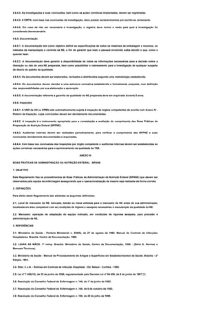 4.6.4.4. As investigações e suas conclusões, bem como as ações corretivas implantadas, devem ser registradas.
4.6.4.5. A EMTN, com base nas conclusões da investigação, deve prestar esclarecimentos por escrito ao reclamante.
4.6.4.6. Em caso de não ser necessária a investigação, o registro deve incluir a razão pela qual a investigação foi
considerada desnecessária.
4.6.5. Documentação
4.6.5.1. A documentação tem como objetivo definir as especificações de todos os materiais de embalagem e insumos, os
métodos de manipulação e controle da NE, a fim de garantir que todo o pessoal envolvido saiba decidir o que, como e
quando fazer.
4.6.5.2. A documentação deve garantir a disponibilidade de todas as informações necessárias para a decisão sobre a
liberação ou não de uma NE preparada, bem como possibilitar o rastreamento para a investigação de qualquer suspeita
de desvio do padrão da qualidade.
4.6.5.3. Os documentos devem ser elaborados, revisados e distribuídos segundo uma metodologia estabelecida.
4.6.5.4. Os documentos devem atender a uma estrutura normativa estabelecida e formalmente proposta, com definição
das responsabilidades por sua elaboração e aprovação.
4.6.5.5. A documentação referente a garantia da qualidade da NE preparada deve ser arquivada durante 5 anos.
4.6.6. Inspeções
4.6.6.1. A UND da UH ou EPBS está automaticamente sujeita à inspeção de órgãos competentes de acordo com Anexo IV -
Roteiro de Inspeção, cujas conclusões devem ser devidamente documentadas.
4.6.6.2. A inspeção é o instrumento apropriado para a constatação e avaliação do cumprimento das Boas Práticas de
Preparação de Nutrição Enteral (BPPNE).
4.6.6.3. Auditorias internas devem ser realizadas periodicamente, para verificar o cumprimento das BPPNE e suas
conclusões devidamente documentadas e arquivadas.
4.6.6.4. Com base nas conclusões das inspeções por órgão competente e auditorias internas devem ser estabelecidas as
ações corretivas necessárias para o aprimoramento da qualidade da TNE.
ANEXO III
BOAS PRÁTICAS DE ADMINISTRAÇÃO DA NUTRIÇÃO ENTERAL - BPANE
1. OBJETIVO
Este Regulamento fixa os procedimentos de Boas Práticas de Administração da Nutrição Enteral (BPANE) que devem ser
observados pela equipe de enfermagem assegurando que a operacionalização da mesma seja realizada de forma correta.
2. DEFINIÇÕES
Para efeito deste Regulamento são adotadas as seguintes definições:
2.1. Local de manuseio da NE: bancada, balcão ou mesa utilizada para o manuseio da NE antes de sua administração,
localizada em área compatível com as condições de higiene e assepsia necessárias à manutenção da qualidade da NE.
2.2. Manuseio: operação de adaptação do equipo indicado, em condições de rigorosa assepsia, para proceder à
administração da NE.
3. REFERÊNCIAS
3.1. Ministério da Saúde - Portaria Ministerial n. 930(9), de 27 de agosto de 1992. Manual de Controle de Infecções
Hospitalares. Brasília. Centro de Documentação, 1988.
3.2. LAVAR AS MÃOS. 1ª reimp. Brasília: Ministério da Saúde, Centro de Documentação, 1989 - (Série A. Normas e
Manuais Técnicos).
3.3. Ministério da Saúde - Manual de Processamento de Artigos e Superfícies em Estabelecimentos de Saúde. Brasília - 2ª
Edição, 1994.
3.4. Stier, C.J.N. - Rotinas em Controle de Infecção Hospitalar - Ed. Netsul - Curitiba - 1995.
3.5. Lei nº 7.498(10), de 25 de junho de 1986, regulamentada pelo Decreto-Lei nº 94.406, de 8 de junho de 1987 (*).
3.6. Resolução do Conselho Federal de Enfermagem n. 146, de 1º de junho de 1992.
3.7. Resolução do Conselho Federal de Enfermagem n. 168, de 6 de outubro de 1993.
3.8. Resolução do Conselho Federal de Enfermagem n. 186, de 20 de julho de 1995.
 