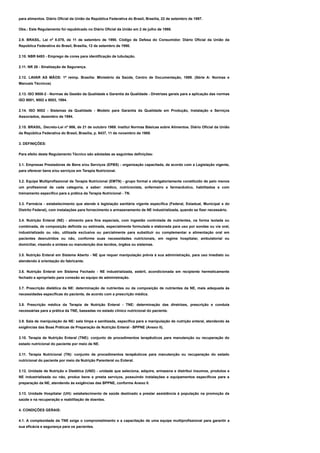 para alimentos. Diário Oficial da União da República Federativa do Brasil, Brasília, 22 de setembro de 1997.
Obs.: Este Regulamento foi republicado no Diário Oficial da União em 2 de julho de 1998.
2.9. BRASIL. Lei nº 8.078, de 11 de setembro de 1990. Código de Defesa do Consumidor. Diário Oficial da União da
República Federativa do Brasil, Brasília, 12 de setembro de 1990.
2.10. NBR 6493 - Emprego de cores para identificação de tubulação.
2.11. NR 26 - Sinalização de Segurança.
2.12. LAVAR AS MÃOS: 1ª reimp. Brasília: Ministério da Saúde, Centro de Documentação, 1989. (Série A: Normas e
Manuais Técnicos)
2.13. ISO 9000-2 - Normas de Gestão da Qualidade e Garantia da Qualidade - Diretrizes gerais para a aplicação das normas
ISO 9001, 9002 e 9003, 1994.
2.14. ISO 9002 - Sistemas da Qualidade - Modelo para Garantia da Qualidade em Produção, Instalação e Serviços
Associados, dezembro de 1994.
2.15. BRASIL. Decreto-Lei nº 986, de 21 de outubro 1969. Institui Normas Básicas sobre Alimentos. Diário Oficial da União
da República Federativa do Brasil, Brasília, p. 9437, 11 de novembro de 1969.
3. DEFINIÇÕES:
Para efeito deste Regulamento Técnico são adotadas as seguintes definições:
3.1. Empresas Prestadoras de Bens e/ou Serviços (EPBS) - organização capacitada, de acordo com a Legislação vigente,
para oferecer bens e/ou serviços em Terapia Nutricional.
3.2. Equipe Multiprofissional de Terapia Nutricional (EMTN) - grupo formal e obrigatoriamente constituído de pelo menos
um profissional de cada categoria, a saber: médico, nutricionista, enfermeiro e farmacêutico, habilitados e com
treinamento específico para a prática da Terapia Nutricional - TN.
3.3. Farmácia - estabelecimento que atende à legislação sanitária vigente específica (Federal, Estadual, Municipal e do
Distrito Federal), com instalações para fornecimento e armazenamento de NE industrializada, quando se fizer necessário.
3.4. Nutrição Enteral (NE) - alimento para fins especiais, com ingestão controlada de nutrientes, na forma isolada ou
combinada, de composição definida ou estimada, especialmente formulada e elaborada para uso por sondas ou via oral,
industrializado ou não, utilizada exclusiva ou parcialmente para substituir ou complementar a alimentação oral em
pacientes desnutridos ou não, conforme suas necessidades nutricionais, em regime hospitalar, ambulatorial ou
domiciliar, visando a síntese ou manutenção dos tecidos, órgãos ou sistemas.
3.5. Nutrição Enteral em Sistema Aberto - NE que requer manipulação prévia à sua administração, para uso imediato ou
atendendo à orientação do fabricante.
3.6. Nutrição Enteral em Sistema Fechado - NE industrializada, estéril, acondicionada em recipiente hermeticamente
fechado e apropriado para conexão ao equipo de administração.
3.7. Prescrição dietética da NE: determinação de nutrientes ou da composição de nutrientes da NE, mais adequada às
necessidades específicas do paciente, de acordo com a prescrição médica.
3.8. Prescrição médica da Terapia de Nutrição Enteral - TNE: determinação das diretrizes, prescrição e conduta
necessárias para a prática da TNE, baseadas no estado clínico nutricional do paciente.
3.9. Sala de manipulação de NE: sala limpa e sanitizada, específica para a manipulação de nutrição enteral, atendendo às
exigências das Boas Práticas de Preparação de Nutrição Enteral - BPPNE (Anexo II).
3.10. Terapia de Nutrição Enteral (TNE): conjunto de procedimentos terapêuticos para manutenção ou recuperação do
estado nutricional do paciente por meio de NE.
3.11. Terapia Nutricional (TN): conjunto de procedimentos terapêuticos para manutenção ou recuperação do estado
nutricional do paciente por meio da Nutrição Parenteral ou Enteral.
3.12. Unidade de Nutrição e Dietética (UND) - unidade que seleciona, adquire, armazena e distribui insumos, produtos e
NE industrializada ou não, produz bens e presta serviços, possuindo instalações e equipamentos específicos para a
preparação da NE, atendendo às exigências das BPPNE, conforme Anexo II.
3.13. Unidade Hospitalar (UH): estabelecimento de saúde destinado a prestar assistência à população na promoção da
saúde e na recuperação e reabilitação de doentes.
4. CONDIÇÕES GERAIS:
4.1. A complexidade da TNE exige o comprometimento e a capacitação de uma equipe multiprofissional para garantir a
sua eficácia e segurança para os pacientes.
 