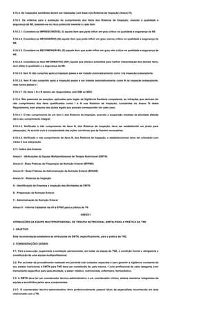 5.10.2. As inspeções sanitárias devem ser realizadas com base nos Roteiros de Inspeção (Anexo IV).
5.10.3. Os critérios para a avaliação do cumprimento dos itens dos Roteiros de Inspeção, visando a qualidade e
segurança da NE, baseiam-se no risco potencial inerente a cada item.
5.10.3.1. Considera-se IMPRESCINDÍVEL (I) aquele item que pode influir em grau crítico na qualidade e segurança da NE.
5.10.3.2. Considera-se NECESSÁRIO (N) aquele item que pode influir em grau menos crítico na qualidade e segurança da
NE.
5.10.3.3. Considera-se RECOMENDÁVEL (R) aquele item que pode influir em grau não crítico na qualidade e segurança da
NE.
5.10.3.4. Considera-se item INFORMATIVO (INF) aquele que oferece subsídios para melhor interpretação dos demais itens,
sem afetar a qualidade e a segurança da NE.
5.10.3.5. Item N não cumprido após a inspeção passa a ser tratado automaticamente como I na inspeção subseqüente.
5.10.3.6. Item R não cumprido após a inspeção passa a ser tratado automaticamente como N na inspeção subseqüente,
mas nunca passa a I.
5.10.3.7. Os itens I, N e R devem ser respondidos com SIM ou NÃO.
5.10.4. São passíveis de sanções, aplicadas pelo órgão de Vigilância Sanitária competente, as infrações que derivam do
não cumprimento dos itens qualificados como I e N nos Roteiros de Inspeção, constantes do Anexo IV deste
Regulamento, sem prejuízo das ações legais que possam corresponder em cada caso.
5.10.4.1. O não cumprimento de um item I, dos Roteiros de Inspeção, acarreta a suspensão imediata da atividade afetada
até o seu cumprimento integral.
5.10.4.2. Verificado o não cumprimento de itens N, dos Roteiros de Inspeção, deve ser estabelecido um prazo para
adequação, de acordo com a complexidade das ações corretivas que se fizerem necessárias.
5.10.4.3. Verificado o não cumprimento de itens R, dos Roteiros de Inspeção, o estabelecimento deve ser orientado com
vistas à sua adequação.
5.11. Índice dos Anexos:
Anexo I - Atribuições da Equipe Multiprofissional de Terapia Nutricional (EMTN)
Anexo II - Boas Práticas de Preparação de Nutrição Enteral (BPPNE)
Anexo III - Boas Práticas de Administração da Nutrição Enteral (BPANE)
Anexo IV - Roteiros de Inspeção
A - Identificação da Empresa e Inspeção das Atividades da EMTN
B - Preparação de Nutrição Enteral
C - Administração de Nutrição Enteral
Anexo V - Informe Cadastral da UH e EPBS para a prática da TN
ANEXO I
ATRIBUIÇÕES DA EQUIPE MULTIPROFISSIONAL DE TERAPIA NUTRICIONAL (EMTN) PARA A PRÁTICA DA TNE
1. OBJETIVO
Esta recomendação estabelece as atribuições da EMTN, especificamente, para a prática da TNE.
2. CONSIDERAÇÕES GERAIS
2.1. Para a execução, supervisão e avaliação permanentes, em todas as etapas da TNE, é condição formal e obrigatória a
constituição de uma equipe multiprofissional.
2.2. Por se tratar de procedimento realizado em paciente sob cuidados especiais e para garantir a vigilância constante do
seu estado nutricional, a EMTN para TNE deve ser constituída de, pelo menos, 1 (um) profissional de cada categoria, com
treinamento específico para esta atividade, a saber: médico, nutricionista, enfermeiro, farmacêutico.
2.3. A EMTN deve ter um coordenador técnico-administrativo e um coordenador clínico, ambos membros integrantes da
equipe e escolhidos pelos seus componentes.
2.3.1. O coordenador técnico-administrativo deve preferencialmente possuir título de especialista reconhecido em área
relacionada com a TN.
 