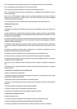 2.3.2. O coordenador clínico deve ser médico, estar atuando em TN e preencher pelo menos um dos critérios abaixo:
2.3.2.1. ser especialista em área relacionada com a TN, com título reconhecido.
2.3.2.2. possuir título de mestrado, doutorado ou livre docência em área relacionada com a TN.
Nota 1: O coordenador clínico pode ocupar, concomitantemente, a coordenação técnico-administrativa, desde que
consensuado pela equipe.
Nota 2: As UH e EPBS situadas em regiões carentes de profissionais qualificados para exercer as funções de
Coordenador Clínico de acordo com os critérios do item 2.3, têm o prazo de até 2 anos a partir da data de publicação
desta Portaria para regularizar esta situação.
2.4. É recomendável que os membros da EMTN possuam título de especialista em área relacionada com a TN.
ATRIBUIÇÕES GERAIS DA EMTN
Compete a EMTN:
2.5. Estabelecer as diretrizes técnico-administrativas que devem nortear as atividades da equipe e suas relações com a
instituição.
2.6. Criar mecanismos para o desenvolvimento das etapas de triagem e vigilância nutricional em regime hospitalar,
ambulatorial e domiciliar, sistematizando uma metodologia capaz de identificar pacientes que necessitam de TN, a serem
encaminhados aos cuidados da EMTN.
2.7. Atender às solicitações de avaliação do estado nutricional do paciente, indicando, acompanhando e modificando a
TN, quando necessário, em comum acordo com o médico responsável pelo paciente, até que seja atingido os critérios de
reabilitação nutricional preestabelecidos.
2.8. Assegurar condições adequadas de indicação, prescrição, preparação, conservação, transporte e administração,
controle clínico e laboratorial e avaliação final da TNE, visando obter os benefícios máximos do procedimento e evitar
riscos.
2.9. Capacitar os profissionais envolvidos, direta ou indiretamente, com a aplicação do procedimento, por meio de
programas de educação continuada, devidamente registrados.
2.10. Estabelecer protocolos de avaliação nutricional, indicação, prescrição e acompanhamento da TNE.
2.11. Documentar todos os resultados do controle e da avaliação da TNE visando a garantia de sua qualidade.
2.12. Estabelecer auditorias periódicas a serem realizadas por um dos membros da EMTN, para verificar o cumprimento e
o registro dos controles e avaliação da TNE.
2.13. Analisar o custo e o benefício no processo de decisão que envolve a indicação, a manutenção ou a suspensão da
TNE.
2.14. Desenvolver, rever e atualizar regularmente as diretrizes e procedimentos relativos aos pacientes e aos aspectos
operacionais da TNE.
3. ATRIBUIÇÕES DO COORDENADOR TÉCNICO-ADMINISTRATIVO
Compete ao coordenador técnico-administrativo:
3.1. Assegurar condições para o cumprimento das atribuições gerais da equipe e dos profissionais da mesma, visando
prioritariamente a qualidade e eficácia da TNE.
3.2. Representar a equipe em assuntos relacionados com as atividades da EMTN.
3.3. Promover e incentivar programas de educação continuada, para os profissionais envolvidos na TNE, devidamente
registrados.
3.4. Padronizar indicadores da qualidade para TNE para aplicação pela EMTN.
3.5. Gerenciar os aspectos técnicos e administrativos das atividades de TNE.
3.6. Analisar o custo e o benefício da TNE no âmbito hospitalar, ambulatorial e domiciliar.
4. ATRIBUIÇÕES DO COORDENADOR CLÍNICO
Compete ao coordenador clínico:
4.1. Coordenar os protocolos de avaliação nutricional, indicação, prescrição e acompanhamento da TNE.
4.2. Zelar pelo cumprimento das diretrizes de qualidade estabelecidas nas BPPNE e BPANE.
4.3. Assegurar a atualização dos conhecimentos técnicos e científicos relacionados com a TNE e a sua aplicação.
 