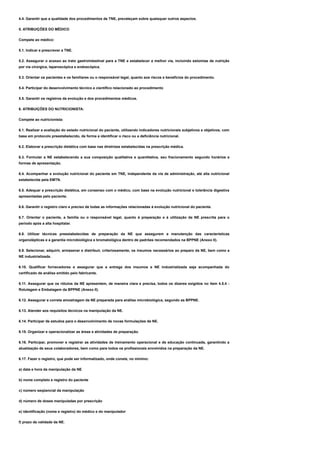 4.4. Garantir que a qualidade dos procedimentos de TNE, prevaleçam sobre quaisquer outros aspectos.
5. ATRIBUIÇÕES DO MÉDICO
Compete ao médico:
5.1. Indicar e prescrever a TNE.
5.2. Assegurar o acesso ao trato gastrointestinal para a TNE e estabelecer a melhor via, incluindo estomias de nutrição
por via cirúrgica, laparoscópica e endoscópica.
5.3. Orientar os pacientes e os familiares ou o responsável legal, quanto aos riscos e benefícios do procedimento.
5.4. Participar do desenvolvimento técnico e científico relacionado ao procedimento
5.5. Garantir os registros da evolução e dos procedimentos médicos.
6. ATRIBUIÇÕES DO NUTRICIONISTA:
Compete ao nutricionista:
6.1. Realizar a avaliação do estado nutricional do paciente, utilizando indicadores nutricionais subjetivos e objetivos, com
base em protocolo preestabelecido, de forma a identificar o risco ou a deficiência nutricional.
6.2. Elaborar a prescrição dietética com base nas diretrizes estabelecidas na prescrição médica.
6.3. Formular a NE estabelecendo a sua composição qualitativa e quantitativa, seu fracionamento segundo horários e
formas de apresentação.
6.4. Acompanhar a evolução nutricional do paciente em TNE, independente da via de administração, até alta nutricional
estabelecida pela EMTN.
6.5. Adequar a prescrição dietética, em consenso com o médico, com base na evolução nutricional e tolerância digestiva
apresentadas pelo paciente.
6.6. Garantir o registro claro e preciso de todas as informações relacionadas à evolução nutricional do paciente.
6.7. Orientar o paciente, a família ou o responsável legal, quanto à preparação e à utilização da NE prescrita para o
período após a alta hospitalar.
6.8. Utilizar técnicas preestabelecidas de preparação da NE que assegurem a manutenção das características
organolépticas e a garantia microbiológica e bromatológica dentro de padrões recomendados na BPPNE (Anexo II).
6.9. Selecionar, adquirir, armazenar e distribuir, criteriosamente, os insumos necessários ao preparo da NE, bem como a
NE industrializada.
6.10. Qualificar fornecedores e assegurar que a entrega dos insumos e NE industrializada seja acompanhada do
certificado de análise emitido pelo fabricante.
6.11. Assegurar que os rótulos da NE apresentem, de maneira clara e precisa, todos os dizeres exigidos no item 4.5.4 -
Rotulagem e Embalagem da BPPNE (Anexo II).
6.12. Assegurar a correta amostragem da NE preparada para análise microbiológica, segundo as BPPNE.
6.13. Atender aos requisitos técnicos na manipulação da NE.
6.14. Participar de estudos para o desenvolvimento de novas formulações de NE.
6.15. Organizar e operacionalizar as áreas e atividades de preparação.
6.16. Participar, promover e registrar as atividades de treinamento operacional e de educação continuada, garantindo a
atualização de seus colaboradores, bem como para todos os profissionais envolvidos na preparação da NE.
6.17. Fazer o registro, que pode ser informatizado, onde conste, no mínimo:
a) data e hora da manipulação da NE
b) nome completo e registro do paciente
c) número seqüencial da manipulação
d) número de doses manipuladas por prescrição
e) identificação (nome e registro) do médico e do manipulador
f) prazo de validade da NE.
 