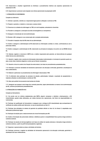 6.18. Desenvolver e atualizar regularmente as diretrizes e procedimentos relativos aos aspectos operacionais da
preparação da NE.
6.19. Supervisionar e promover auto-inspeção nas rotinas operacionais da preparação da NE
7. ATRIBUIÇÕES DO ENFERMEIRO:
Compete ao enfermeiro:
7.1. Orientar o paciente, a família ou o responsável legal quanto à utilização e controle da TNE.
7.2. Preparar o paciente, o material e o local para o acesso enteral.
7.3. Prescrever os cuidados de enfermagem na TNE, em nível hospitalar, ambulatorial e domiciliar.
7.4. Proceder ou assegurar a colocação da sonda oro/nasogástrica ou transpilórica.
7.5. Assegurar a manutenção da via de administração.
7.6. Receber a NE e assegurar a sua conservação até a completa administração.
7.7. Proceder à inspeção visual da NE antes de sua administração.
7.8. Avaliar e assegurar a administração da NE observando as informações contidas no rótulo, confrontando-as com a
prescrição médica.
7.9. Avaliar e assegurar a administração da NE, observando os princípios de assepsia, de acordo com as BPANE (Anexo
III).
7.10. Detectar, registrar e comunicar à EMTN e/ou o médico responsável pelo paciente, as intercorrências de qualquer
ordem técnica e/ou administrativa.
7.11. Garantir o registro claro e preciso de informações relacionadas à administração e à evolução do paciente quanto ao:
peso, sinais vitais, tolerância digestiva e outros que se fizerem necessários.
7.12. Garantir a troca do curativo e/ou fixação da sonda enteral, com base em procedimentos preestabelecidos.
7.13. Participar e promover atividades de treinamento operacional e de educação continuada, garantindo a atualização de
seus colaboradores.
7.14. Elaborar e padronizar os procedimentos de enfermagem relacionadas à TNE.
7.15. O enfermeiro deve participar do processo de seleção, padronização, licitação e aquisição de equipamentos e
materiais utilizados na administração e controle da TNE.
7.16. Zelar pelo perfeito funcionamento das bombas de infusão.
7.17. Assegurar que qualquer outra droga e/ou nutriente prescritos, sejam administrados na mesma via de administração
da NE, conforme procedimentos preestabelecidos.
8. ATRIBUIÇÕES DO FARMACÊUTICO
Compete ao farmacêutico:
8.1. De acordo com os critérios estabelecidos pela EMTN, adquirir, armazenar e distribuir, criteriosamente, a NE
industrializada, quando estas atribuições, por razões técnicas e/ou operacionais, não forem da responsabilidade do
nutricionista.
8.2. Participar da qualificação de fornecedores e assegurar que a entrega da NE industrializada seja acompanhada de
certificado de análise emitido pelo fabricante, no caso de atendimento ao item 9.1.
8.3. Participar das atividades do sistema de garantia da qualidade referido no item 4.6. do Anexo II, respeitadas suas
atribuições profissionais legais.
8.4. Participar de estudos para o desenvolvimento de novas formulações para NE.
8.5. Avaliar a formulação das prescrições médicas e dietéticas quanto à compatibilidade físico-química droga-nutriente e
nutriente-nutriente.
8.6. Participar de estudos de farmacovigilância com base em análise de reações adversas e interações droga-nutriente e
nutriente-nutriente, a partir do perfil farmacoterapêutico registrado.
8.7. Organizar e operacionalizar as áreas e atividades da farmácia.
8.8. Participar, promover e registrar as atividades de treinamento operacional e de educação continuada, garantindo a
atualização dos seus colaboradores.
 