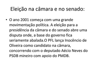 Eleição na câmara e no senado: O ano 2001 começa com uma grande movimentação política. A eleição para a presidência da câmara e do senado abre uma disputa onde, a base do governo fica seriamente abalada.O PFL lança Inocêncio de Oliveira como candidato na câmara, concorrendo com o deputado Aécio Neves do PSDB mineiro com apoio do PMDB.  