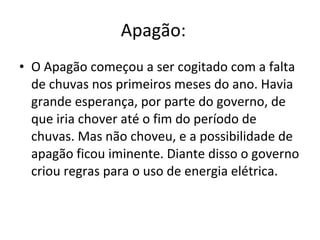 Apagão:    O Apagão começou a ser cogitado com a falta de chuvas nos primeiros meses do ano. Havia grande esperança, por parte do governo, de que iria chover até o fim do período de chuvas. Mas não choveu, e a possibilidade de apagão ficou iminente. Diante disso o governo criou regras para o uso de energia elétrica.  